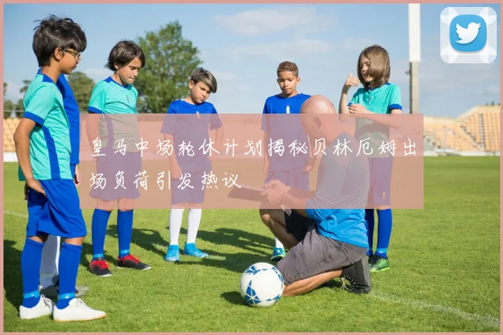 皇马中场轮休计划揭秘贝林厄姆出场负荷引发热议