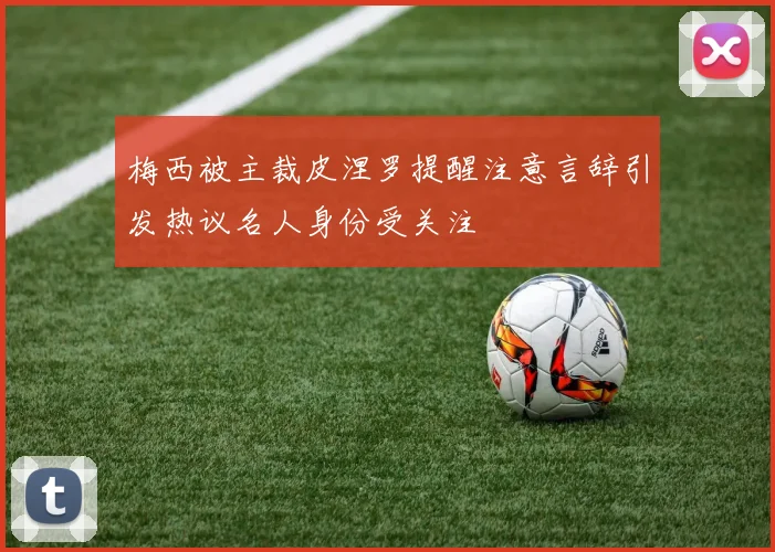 梅西被主裁皮涅罗提醒注意言辞引发热议名人身份受关注