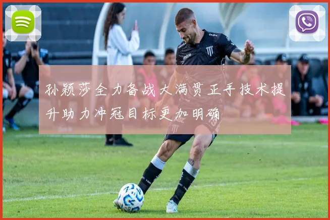 孙颖莎全力备战大满贯正手技术提升助力冲冠目标更加明确