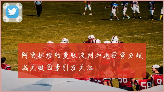 阿莫林续约曼联谈判加速薪资分歧成关键因素引发关注