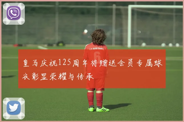 皇马庆祝125周年将赠送会员专属球衣彰显荣耀与传承