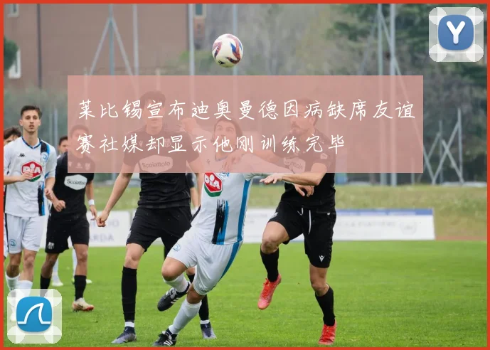 莱比锡宣布迪奥曼德因病缺席友谊赛社媒却显示他刚训练完毕
