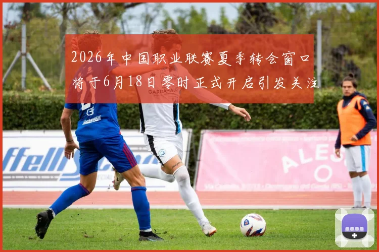 2026年中国职业联赛夏季转会窗口将于6月18日零时正式开启引发关注